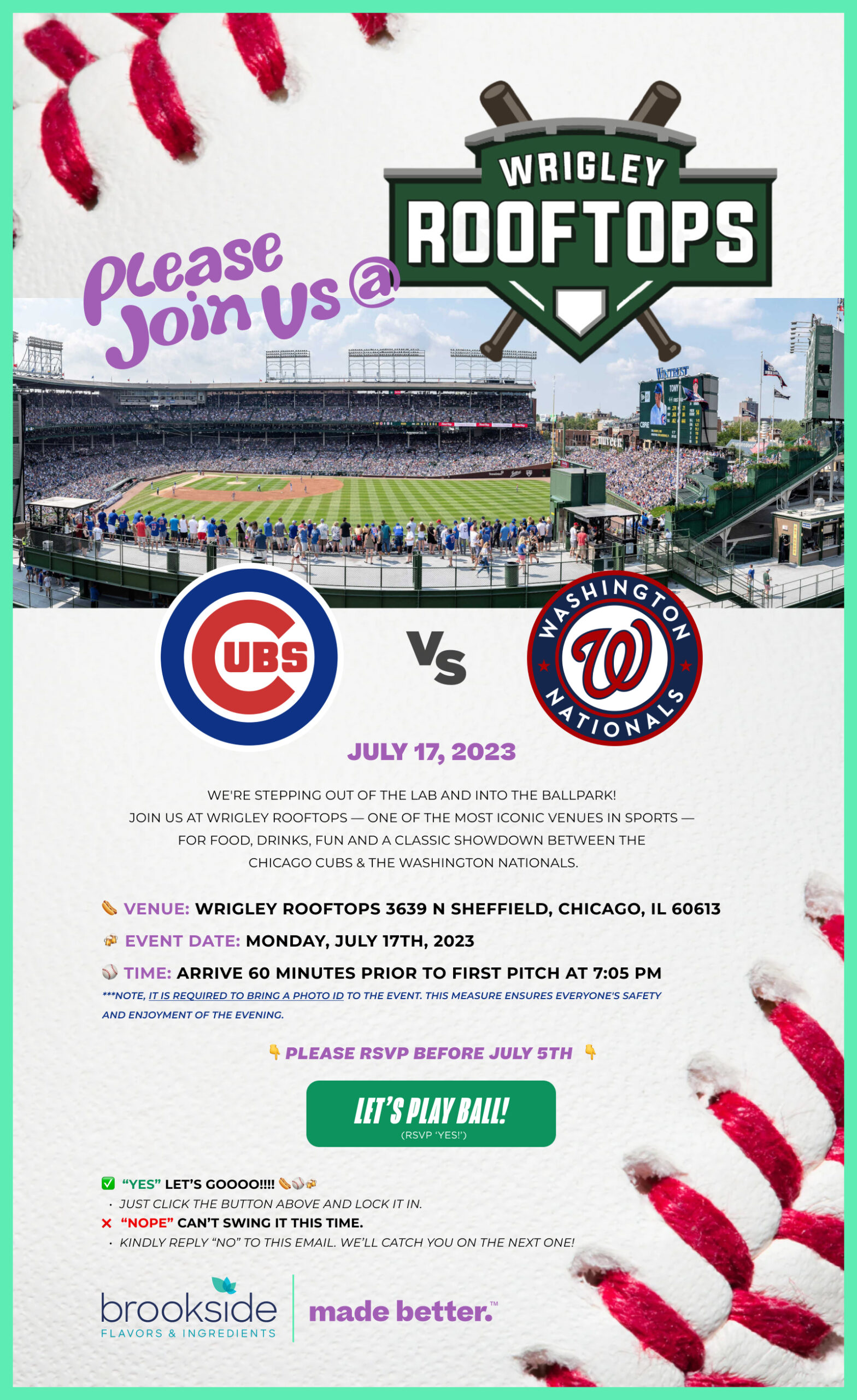 Please join us @ Wrigley Rooftops, July 17, 2023.

We're stepping out of the lab and into the ballpark! 
join us at Wrigley ROOFTOPS — one of the most iconic venues in sports —  FOR Food, Drinks, FUN and a Classic showdown between the  Chicago Cubs & the Washington Nationals. 

⚾️ Time: Arrive 60 minutes prior to first pitch at 7:05 PM

👇 Please RSVP before July 5th  👇  

✅  “yes” LET’s GOOOO!!!! 🌭⚾️🍻 
Just Click THE BUTTON ABOVE AND LOCK IT IN.  
❌   “NOPE” Can’T SWING It This Time. 
Kindly Reply “No” To THIS EMAIL. We’ll catch you on the next one!